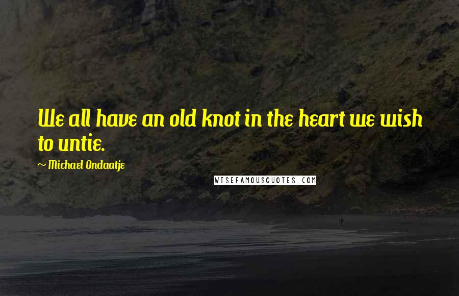 Michael Ondaatje Quotes: We all have an old knot in the heart we wish to untie.