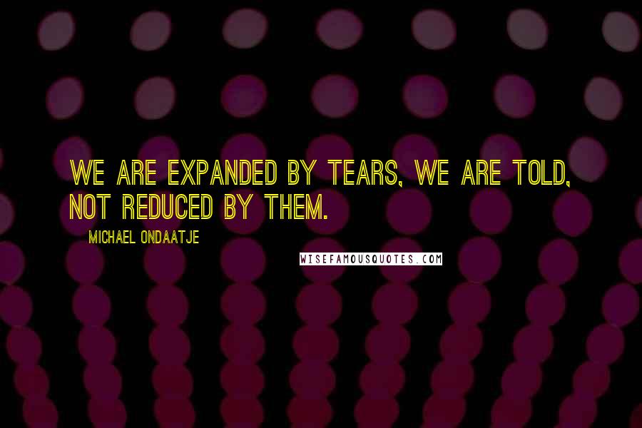 Michael Ondaatje Quotes: We are expanded by tears, we are told, not reduced by them.