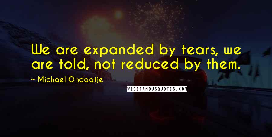 Michael Ondaatje Quotes: We are expanded by tears, we are told, not reduced by them.