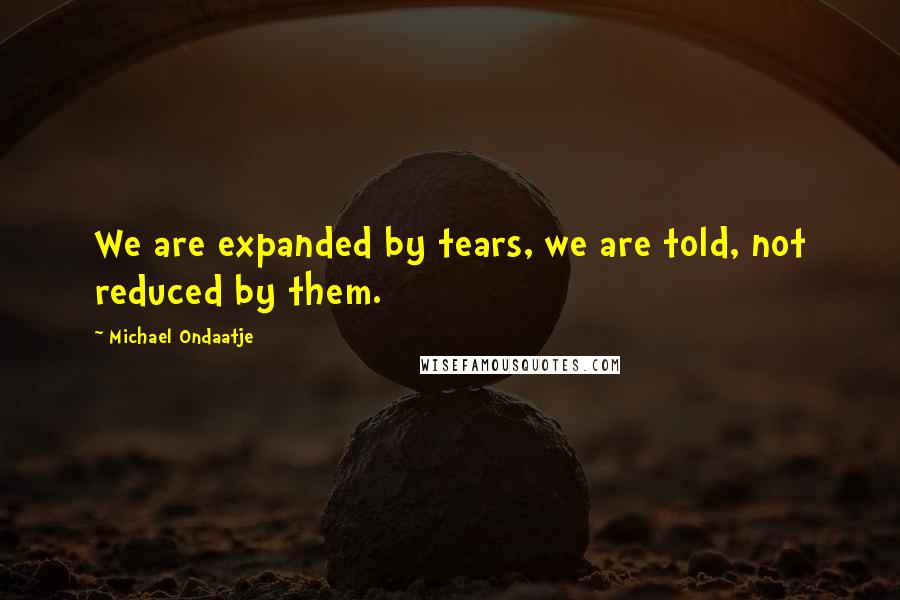 Michael Ondaatje Quotes: We are expanded by tears, we are told, not reduced by them.