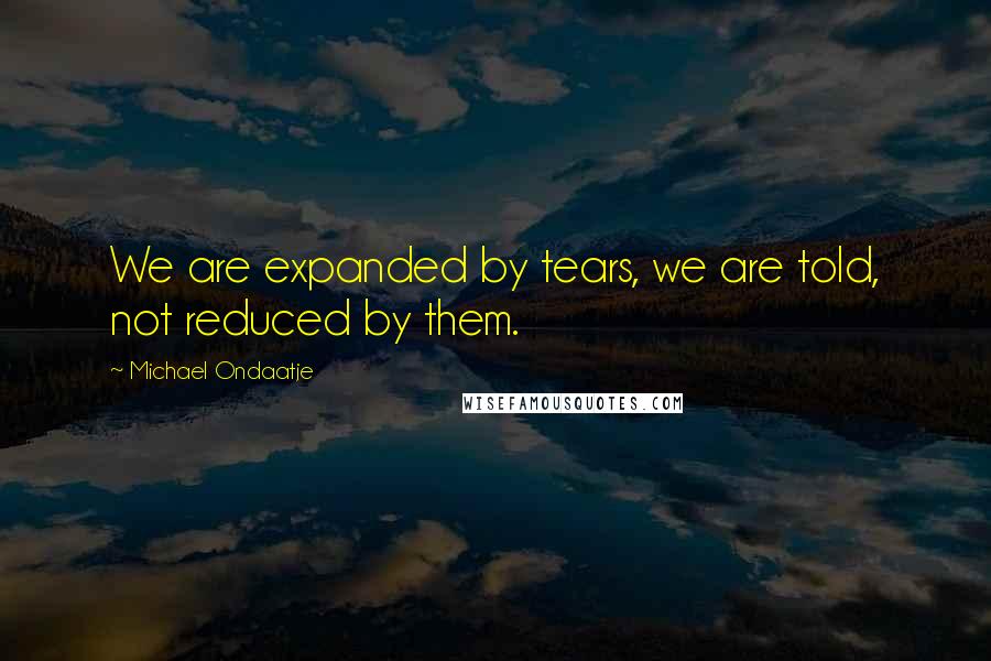 Michael Ondaatje Quotes: We are expanded by tears, we are told, not reduced by them.