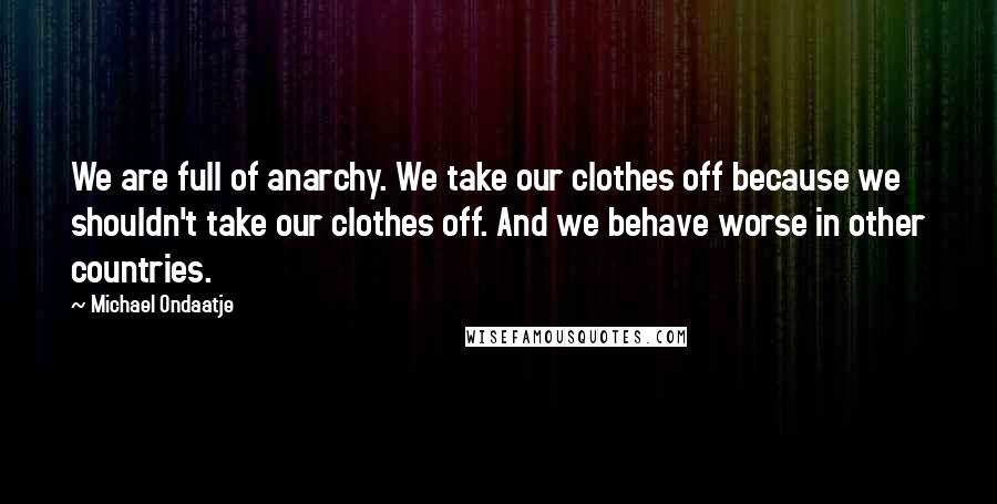 Michael Ondaatje Quotes: We are full of anarchy. We take our clothes off because we shouldn't take our clothes off. And we behave worse in other countries.