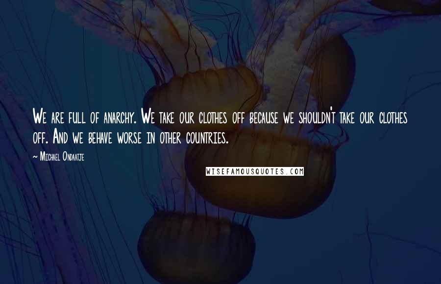 Michael Ondaatje Quotes: We are full of anarchy. We take our clothes off because we shouldn't take our clothes off. And we behave worse in other countries.