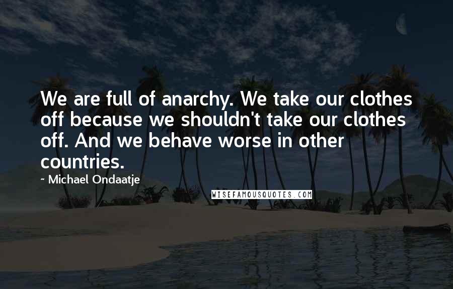 Michael Ondaatje Quotes: We are full of anarchy. We take our clothes off because we shouldn't take our clothes off. And we behave worse in other countries.