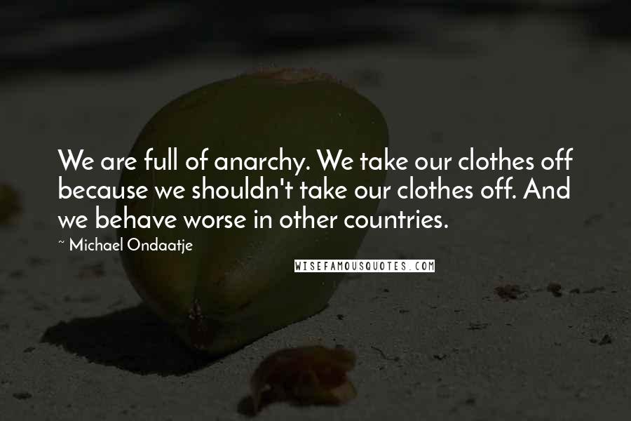 Michael Ondaatje Quotes: We are full of anarchy. We take our clothes off because we shouldn't take our clothes off. And we behave worse in other countries.