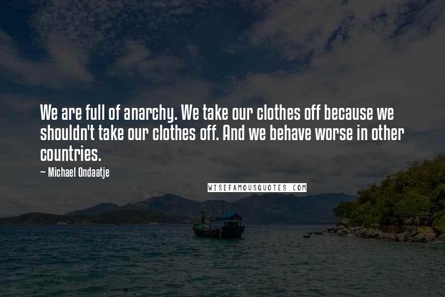 Michael Ondaatje Quotes: We are full of anarchy. We take our clothes off because we shouldn't take our clothes off. And we behave worse in other countries.