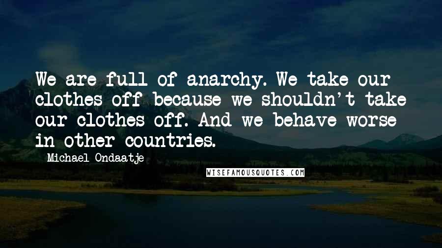 Michael Ondaatje Quotes: We are full of anarchy. We take our clothes off because we shouldn't take our clothes off. And we behave worse in other countries.