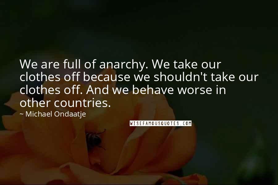 Michael Ondaatje Quotes: We are full of anarchy. We take our clothes off because we shouldn't take our clothes off. And we behave worse in other countries.