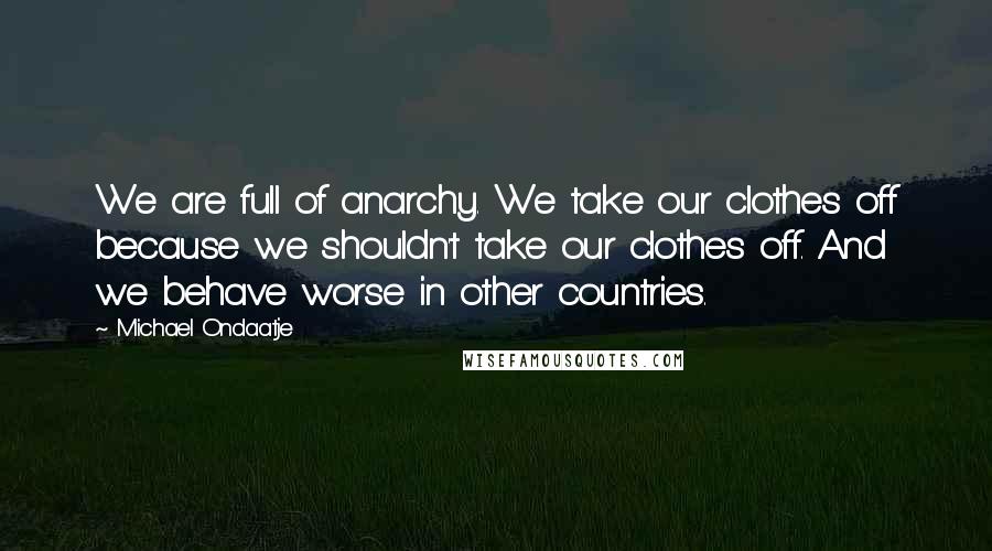 Michael Ondaatje Quotes: We are full of anarchy. We take our clothes off because we shouldn't take our clothes off. And we behave worse in other countries.