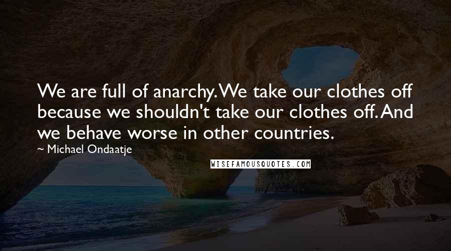 Michael Ondaatje Quotes: We are full of anarchy. We take our clothes off because we shouldn't take our clothes off. And we behave worse in other countries.