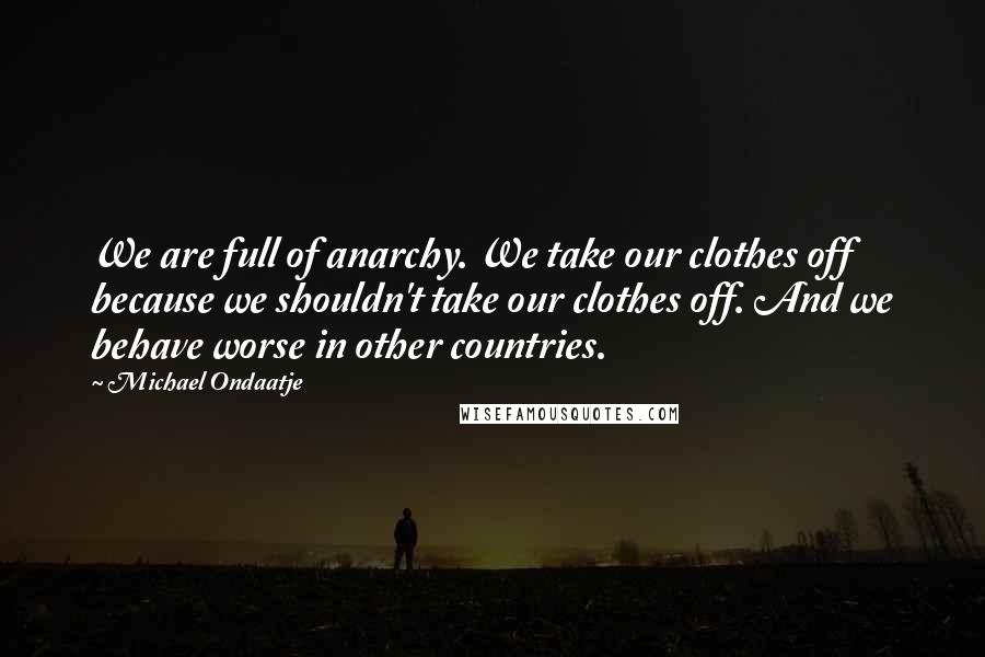 Michael Ondaatje Quotes: We are full of anarchy. We take our clothes off because we shouldn't take our clothes off. And we behave worse in other countries.