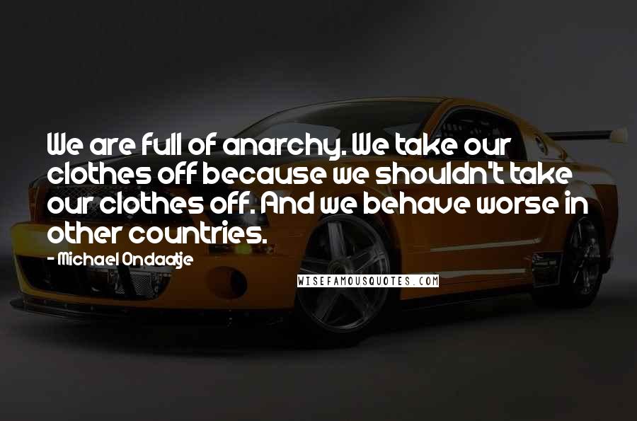 Michael Ondaatje Quotes: We are full of anarchy. We take our clothes off because we shouldn't take our clothes off. And we behave worse in other countries.