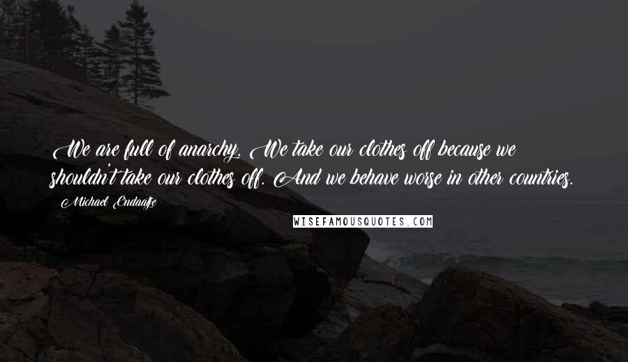 Michael Ondaatje Quotes: We are full of anarchy. We take our clothes off because we shouldn't take our clothes off. And we behave worse in other countries.