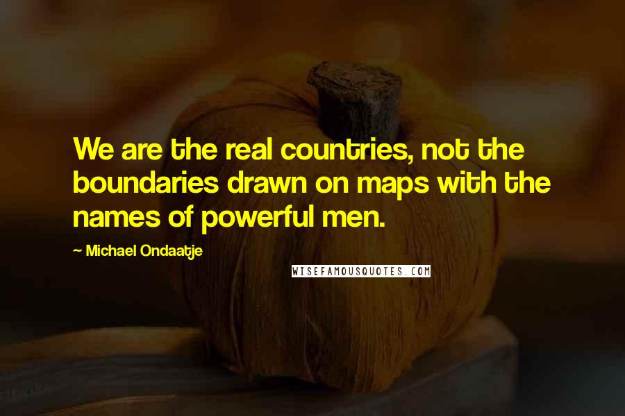 Michael Ondaatje Quotes: We are the real countries, not the boundaries drawn on maps with the names of powerful men.
