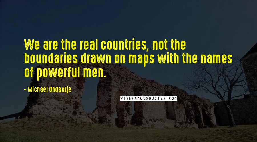 Michael Ondaatje Quotes: We are the real countries, not the boundaries drawn on maps with the names of powerful men.