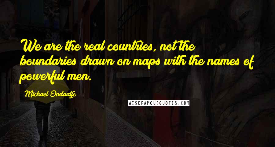 Michael Ondaatje Quotes: We are the real countries, not the boundaries drawn on maps with the names of powerful men.