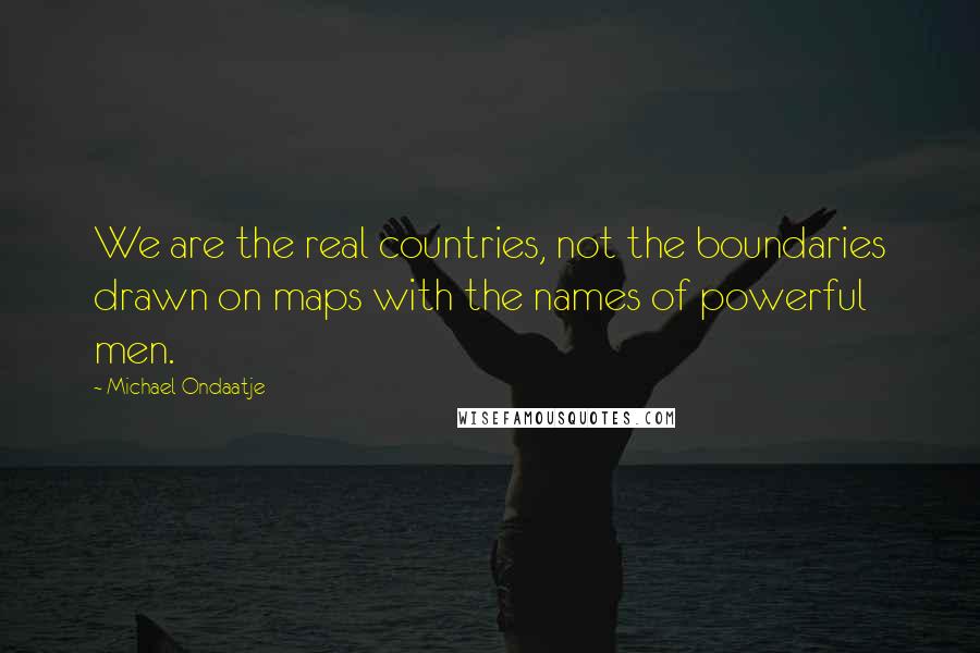 Michael Ondaatje Quotes: We are the real countries, not the boundaries drawn on maps with the names of powerful men.