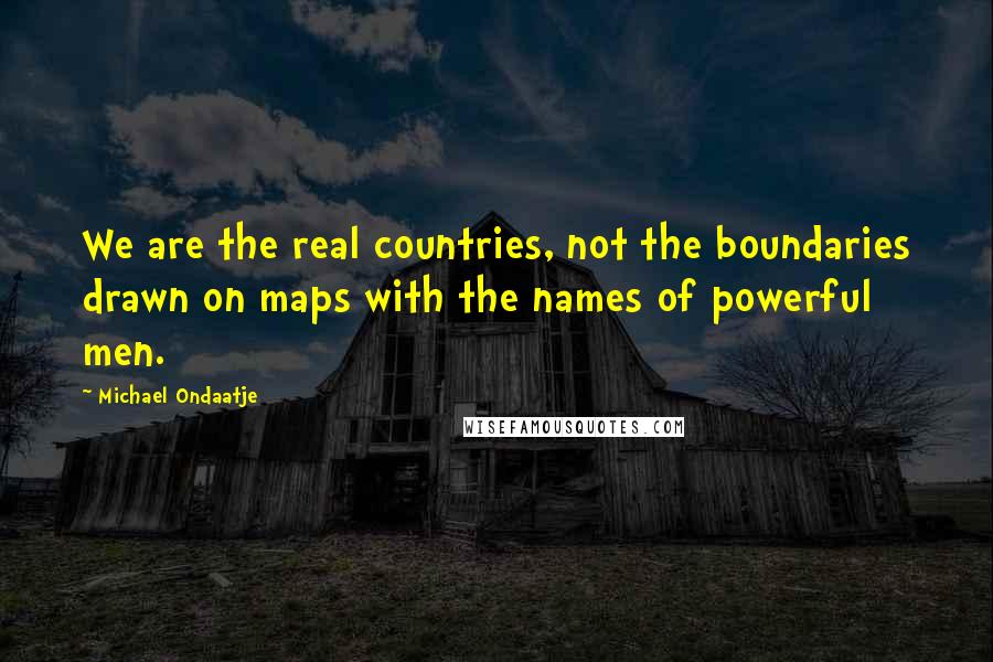 Michael Ondaatje Quotes: We are the real countries, not the boundaries drawn on maps with the names of powerful men.