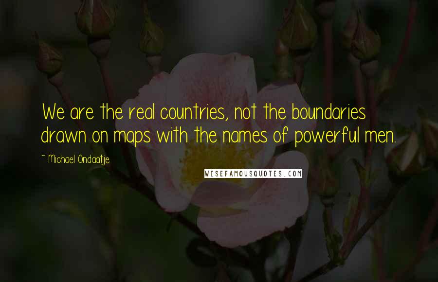 Michael Ondaatje Quotes: We are the real countries, not the boundaries drawn on maps with the names of powerful men.