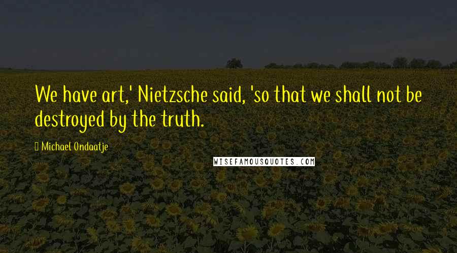 Michael Ondaatje Quotes: We have art,' Nietzsche said, 'so that we shall not be destroyed by the truth.