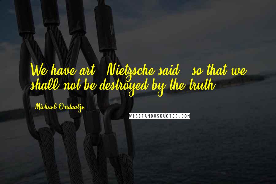 Michael Ondaatje Quotes: We have art,' Nietzsche said, 'so that we shall not be destroyed by the truth.