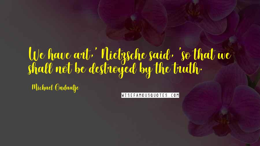 Michael Ondaatje Quotes: We have art,' Nietzsche said, 'so that we shall not be destroyed by the truth.