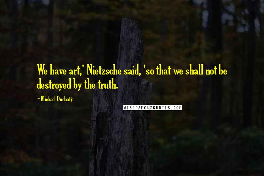 Michael Ondaatje Quotes: We have art,' Nietzsche said, 'so that we shall not be destroyed by the truth.