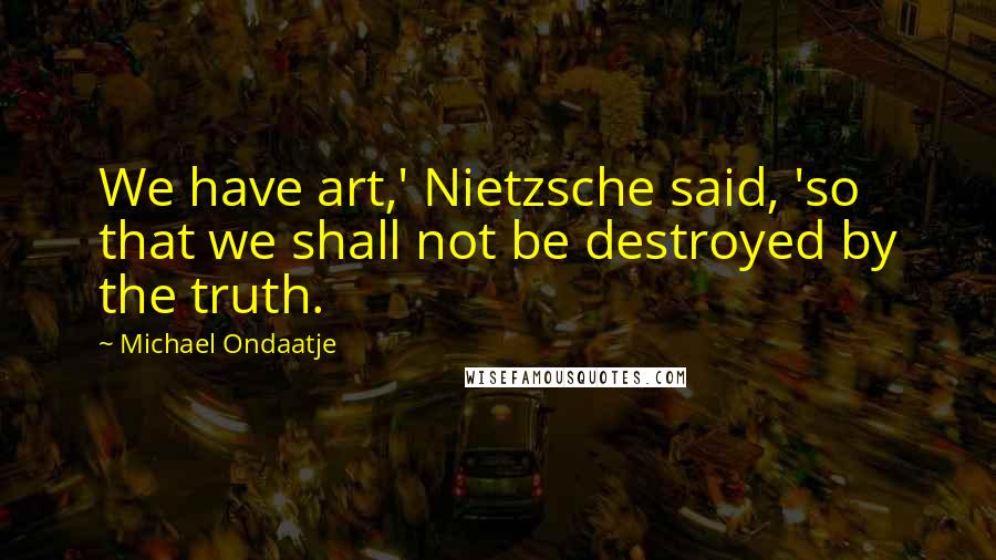 Michael Ondaatje Quotes: We have art,' Nietzsche said, 'so that we shall not be destroyed by the truth.