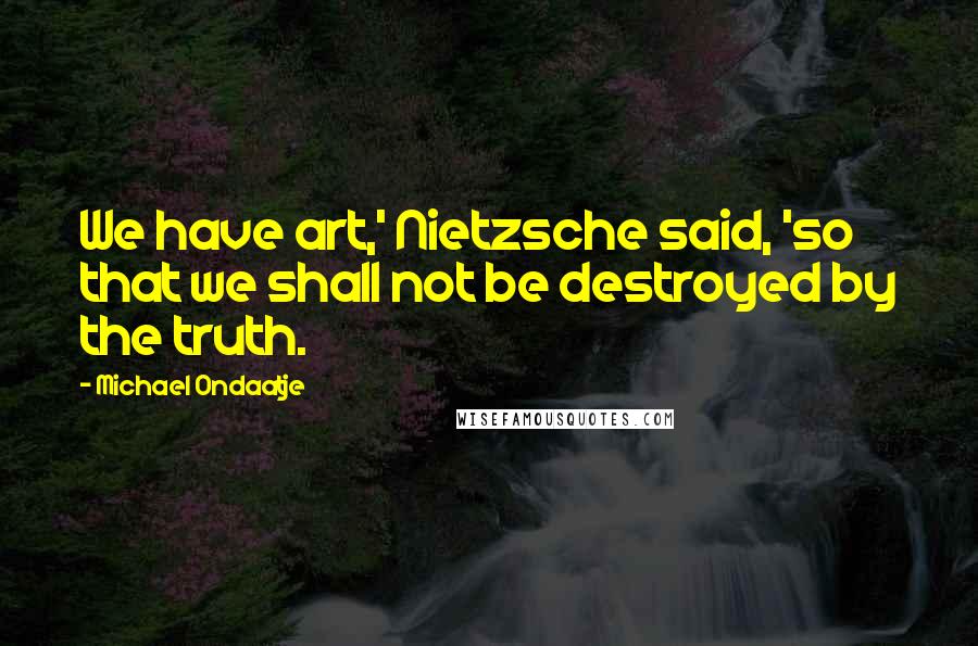 Michael Ondaatje Quotes: We have art,' Nietzsche said, 'so that we shall not be destroyed by the truth.