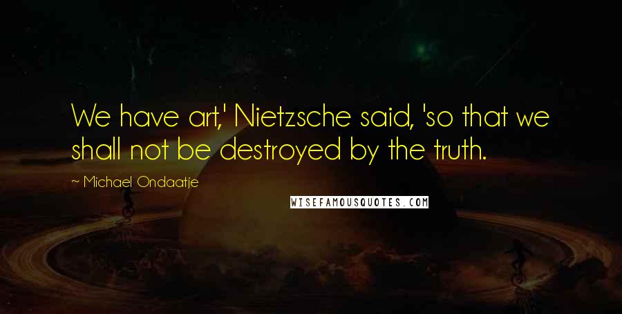 Michael Ondaatje Quotes: We have art,' Nietzsche said, 'so that we shall not be destroyed by the truth.