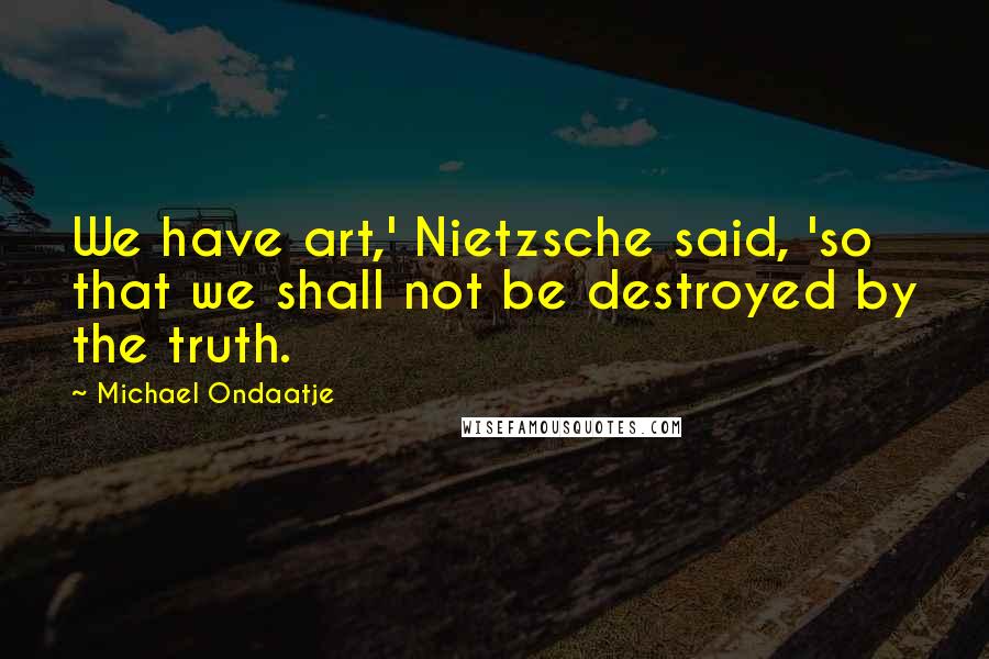 Michael Ondaatje Quotes: We have art,' Nietzsche said, 'so that we shall not be destroyed by the truth.