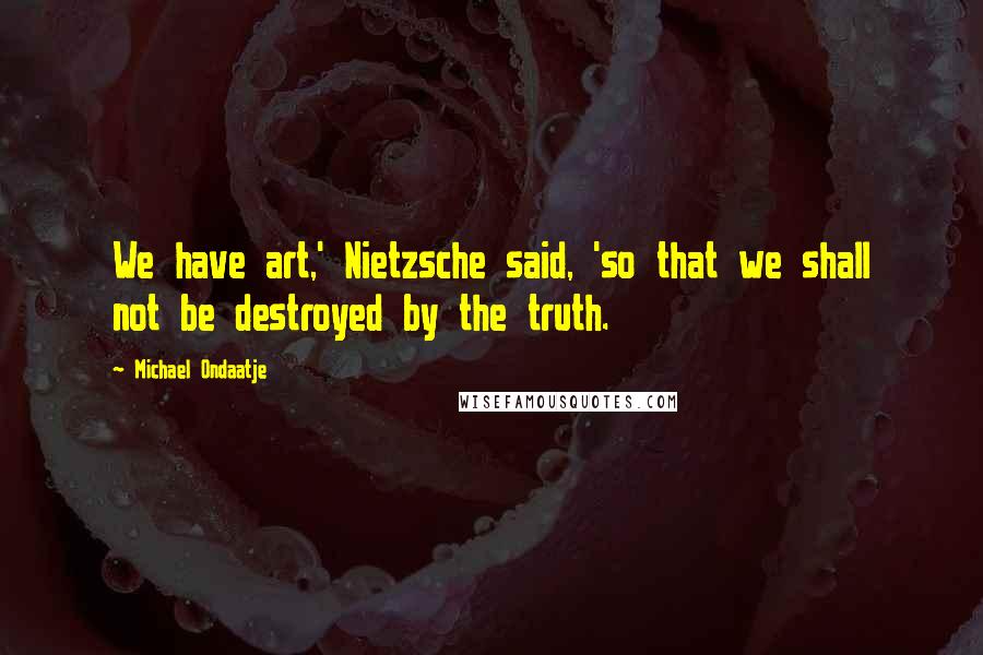 Michael Ondaatje Quotes: We have art,' Nietzsche said, 'so that we shall not be destroyed by the truth.