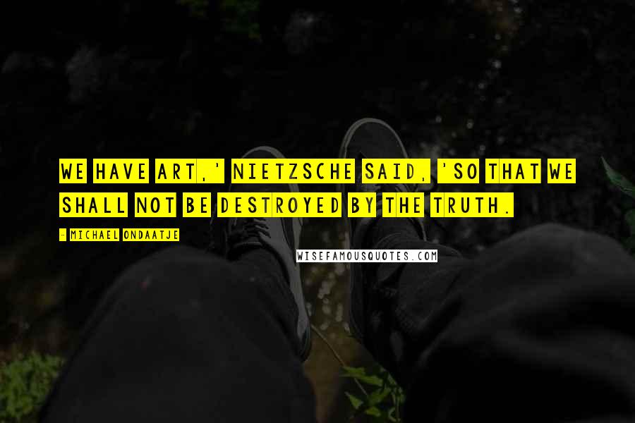 Michael Ondaatje Quotes: We have art,' Nietzsche said, 'so that we shall not be destroyed by the truth.
