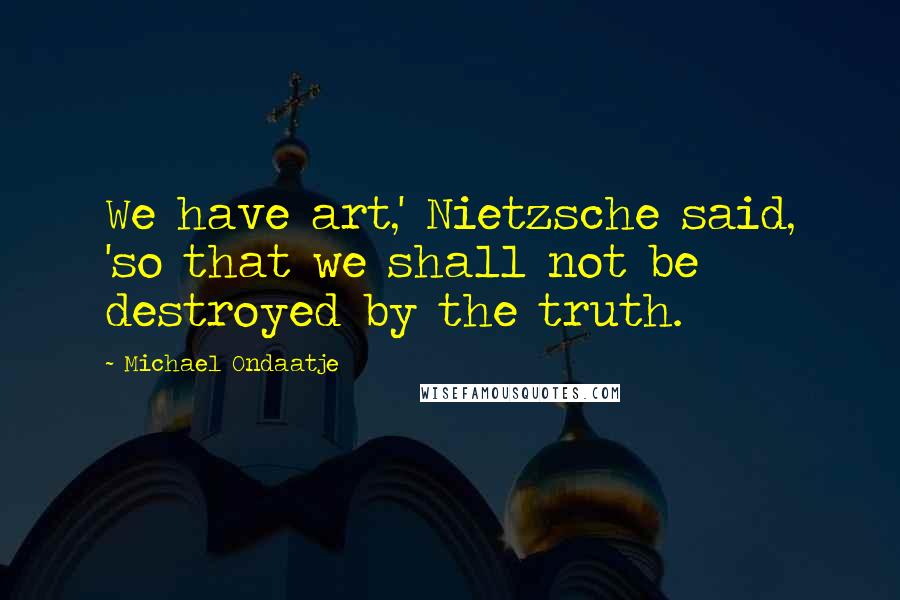 Michael Ondaatje Quotes: We have art,' Nietzsche said, 'so that we shall not be destroyed by the truth.