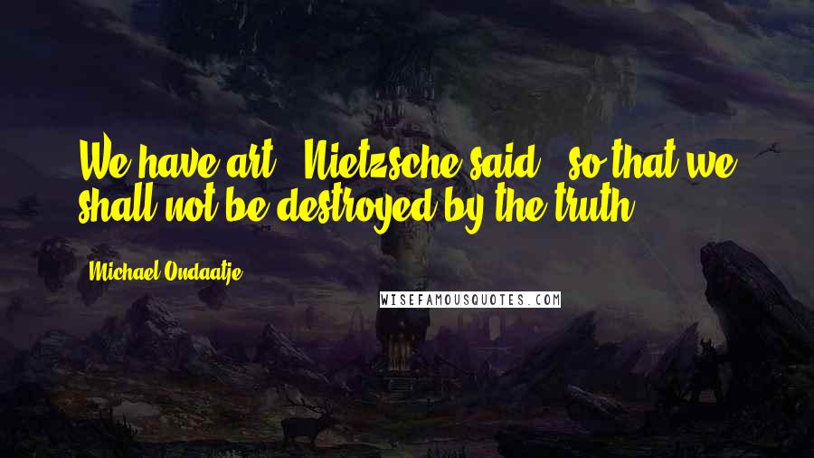 Michael Ondaatje Quotes: We have art,' Nietzsche said, 'so that we shall not be destroyed by the truth.