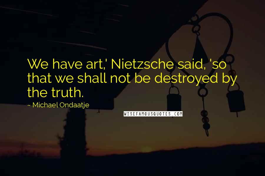 Michael Ondaatje Quotes: We have art,' Nietzsche said, 'so that we shall not be destroyed by the truth.