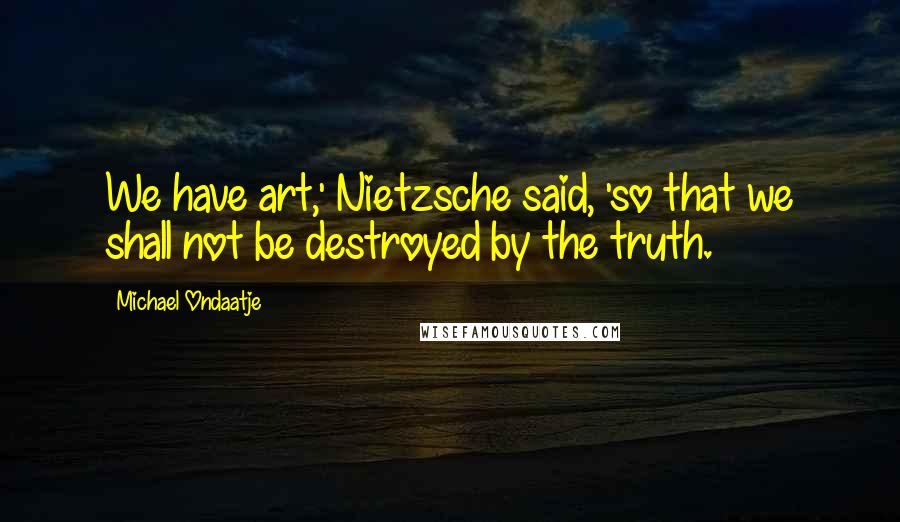 Michael Ondaatje Quotes: We have art,' Nietzsche said, 'so that we shall not be destroyed by the truth.