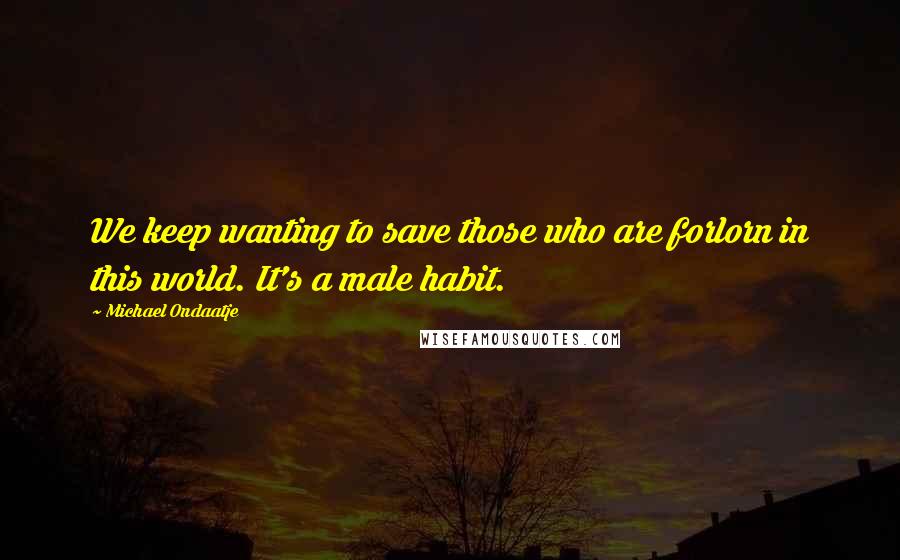 Michael Ondaatje Quotes: We keep wanting to save those who are forlorn in this world. It's a male habit.