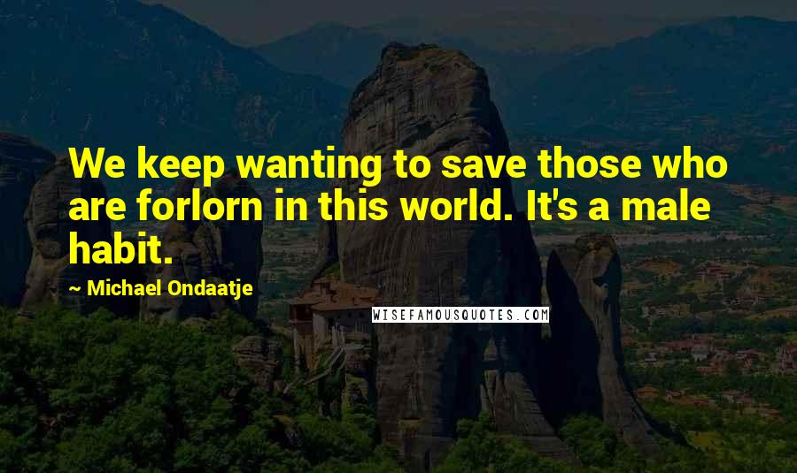 Michael Ondaatje Quotes: We keep wanting to save those who are forlorn in this world. It's a male habit.