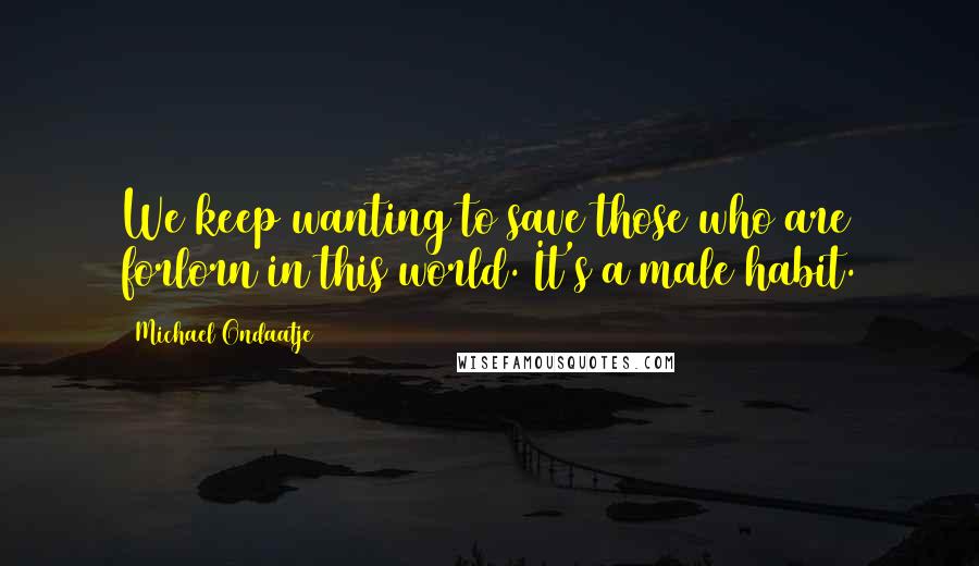 Michael Ondaatje Quotes: We keep wanting to save those who are forlorn in this world. It's a male habit.