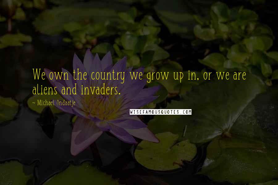 Michael Ondaatje Quotes: We own the country we grow up in, or we are aliens and invaders.