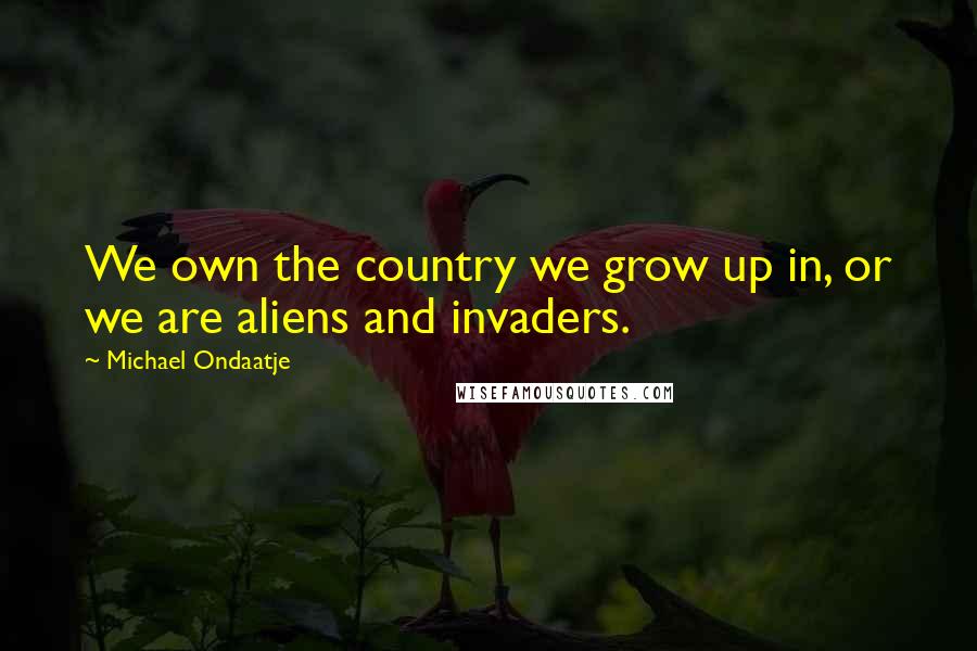 Michael Ondaatje Quotes: We own the country we grow up in, or we are aliens and invaders.