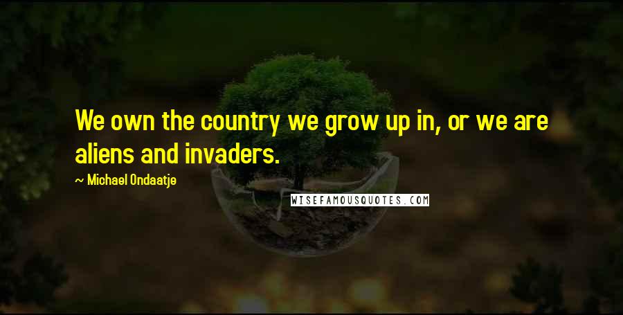 Michael Ondaatje Quotes: We own the country we grow up in, or we are aliens and invaders.