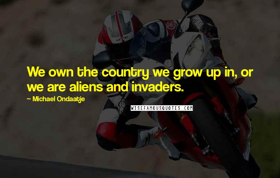 Michael Ondaatje Quotes: We own the country we grow up in, or we are aliens and invaders.