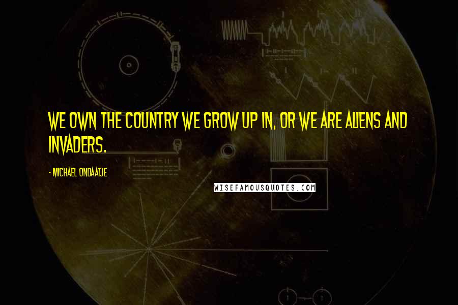 Michael Ondaatje Quotes: We own the country we grow up in, or we are aliens and invaders.