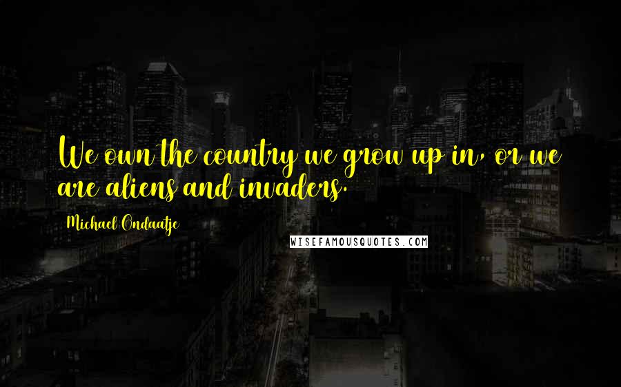 Michael Ondaatje Quotes: We own the country we grow up in, or we are aliens and invaders.