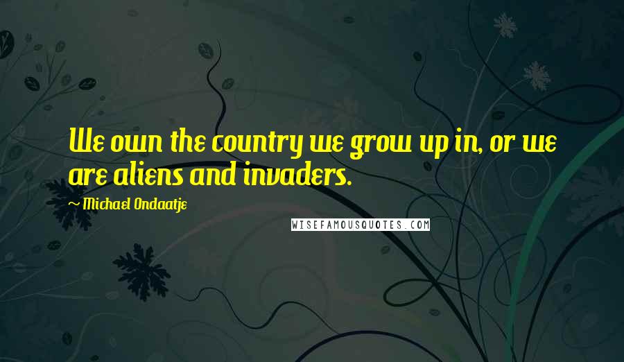 Michael Ondaatje Quotes: We own the country we grow up in, or we are aliens and invaders.