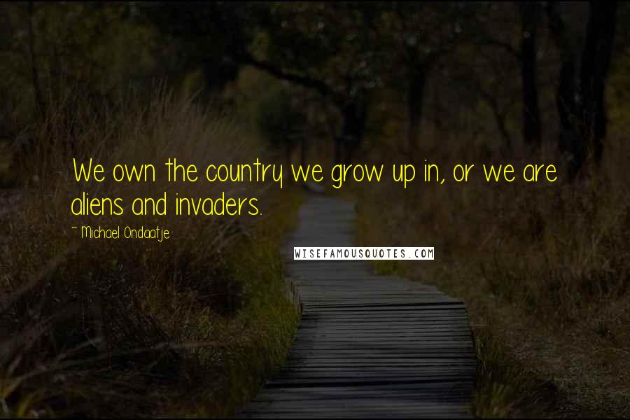 Michael Ondaatje Quotes: We own the country we grow up in, or we are aliens and invaders.