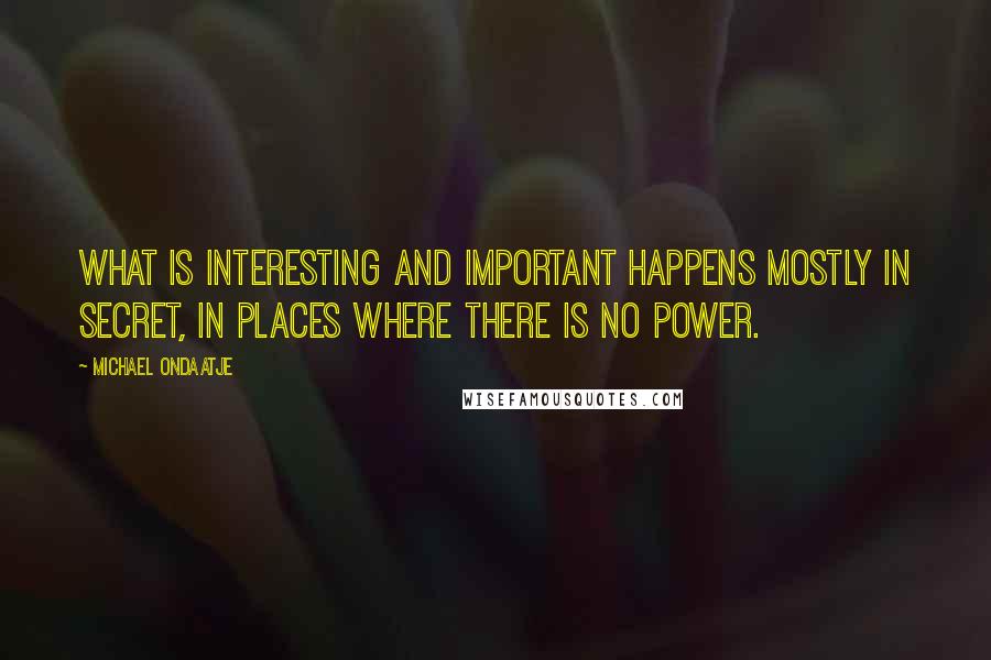 Michael Ondaatje Quotes: What is interesting and important happens mostly in secret, in places where there is no power.