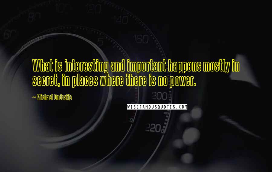 Michael Ondaatje Quotes: What is interesting and important happens mostly in secret, in places where there is no power.